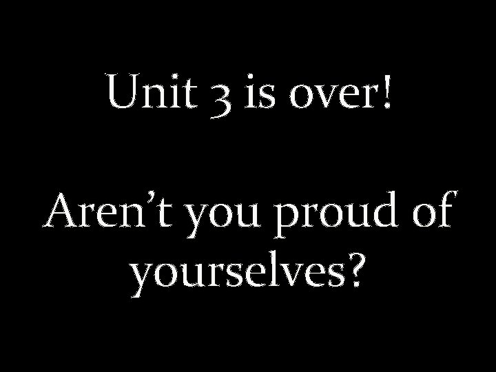 Unit 3 is over! Aren’t you proud of yourselves? 
