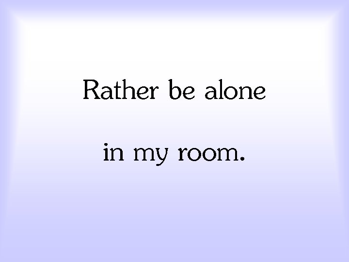 Rather be alone in my room. 