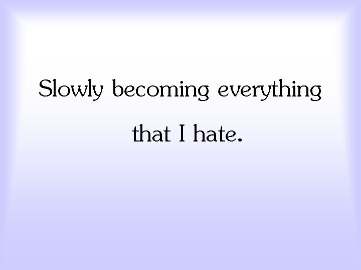 Slowly becoming everything that I hate. 