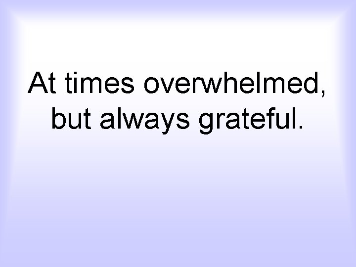 At times overwhelmed, but always grateful. 