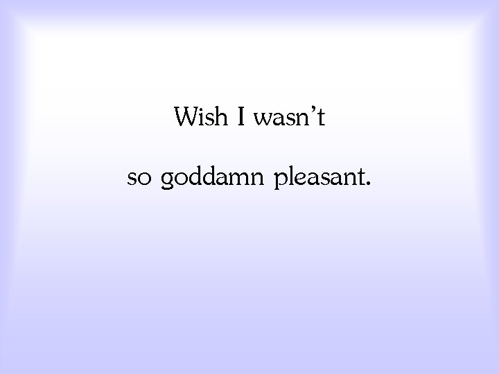 Wish I wasn’t so goddamn pleasant. 