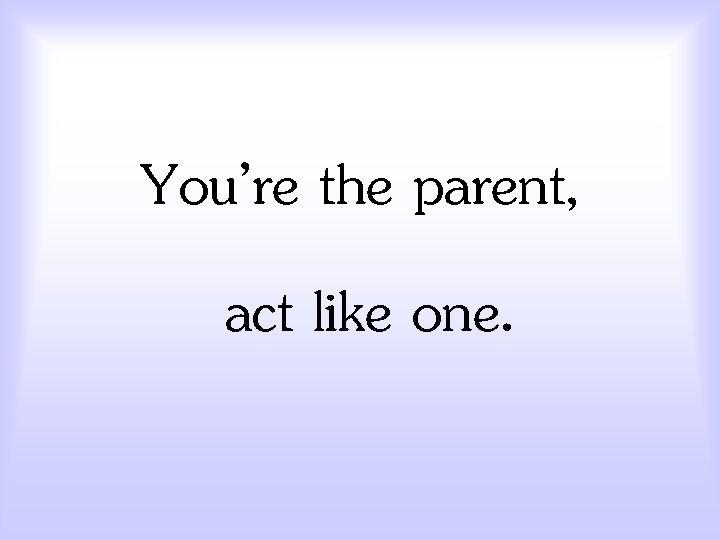 You’re the parent, act like one. 