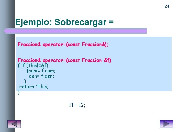 24 Ejemplo: Sobrecargar = Fraccion& operator=(const Fraccion&); Fraccion& operator=(const Fraccion &f) { if (this!=&f)