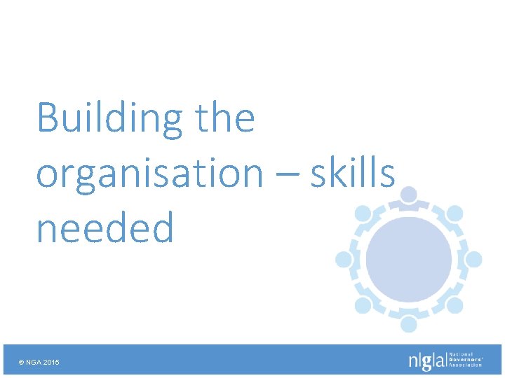 Building the organisation – skills needed © NGA 2015 