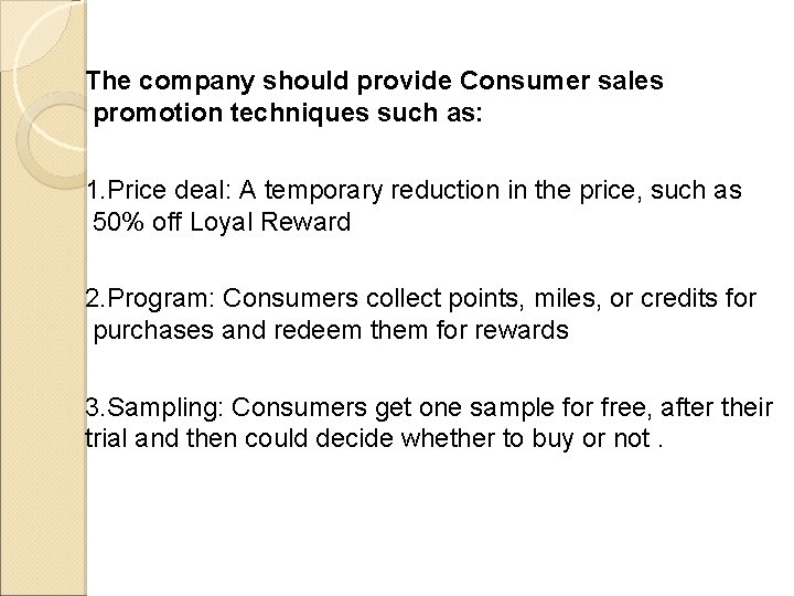 The company should provide Consumer sales promotion techniques such as: 1. Price deal: A