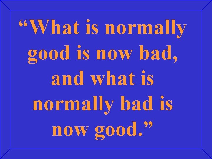 “What is normally good is now bad, and what is normally bad is now