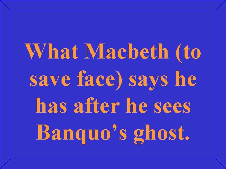 What Macbeth (to save face) says he has after he sees Banquo’s ghost. 