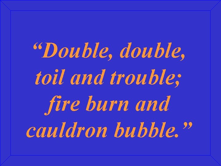 “Double, double, toil and trouble; fire burn and cauldron bubble. ” 