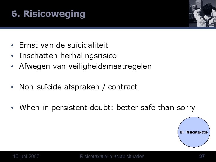 6. Risicoweging • Ernst van de suïcidaliteit • Inschatten herhalingsrisico • Afwegen van veiligheidsmaatregelen