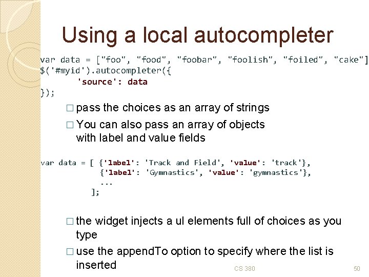 Using a local autocompleter var data = ["foo", "food", "foobar", "foolish", "foiled", "cake"] $('#myid').