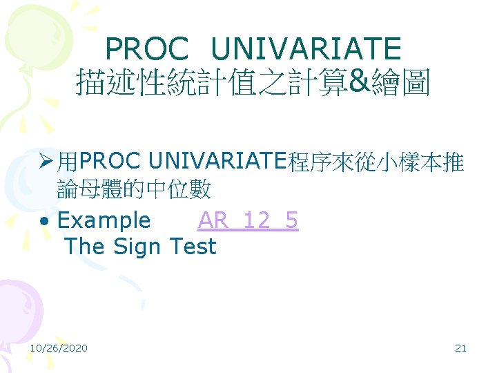 PROC UNIVARIATE 描述性統計值之計算&繪圖 Ø 用PROC UNIVARIATE程序來從小樣本推 論母體的中位數 • Example AR_12_5 The Sign Test 10/26/2020