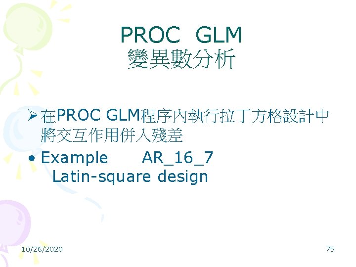 PROC GLM 變異數分析 Ø 在PROC GLM程序內執行拉丁方格設計中 將交互作用併入殘差 • Example AR_16_7 Latin-square design 10/26/2020 75