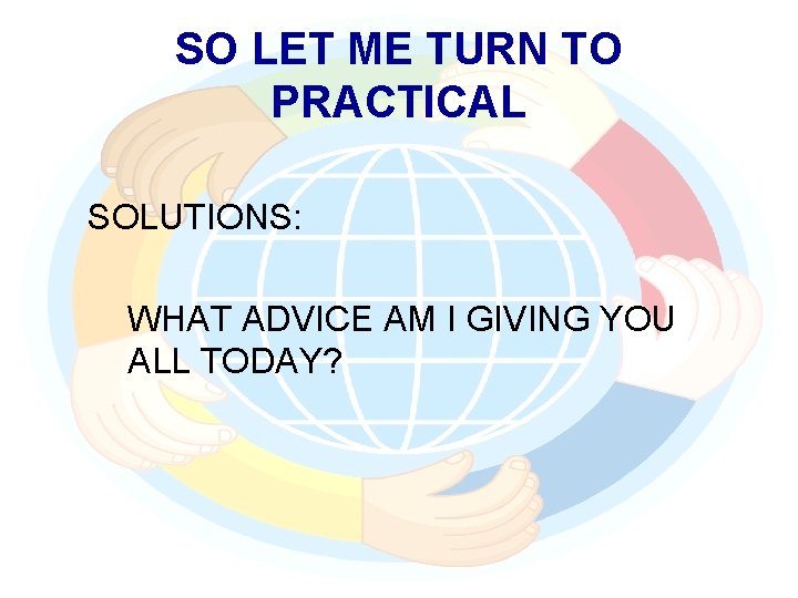 SO LET ME TURN TO PRACTICAL SOLUTIONS: WHAT ADVICE AM I GIVING YOU ALL