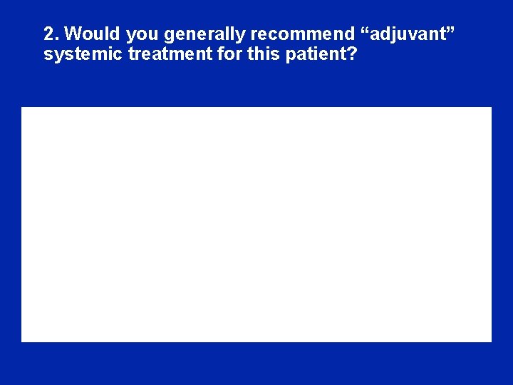 2. Would you generally recommend “adjuvant” systemic treatment for this patient? 