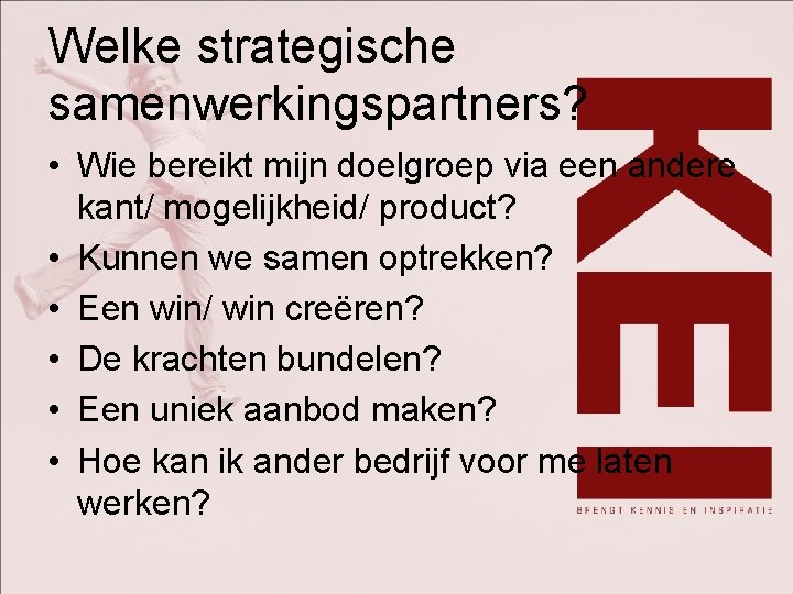 Welke strategische samenwerkingspartners? • Wie bereikt mijn doelgroep via een andere kant/ mogelijkheid/ product?