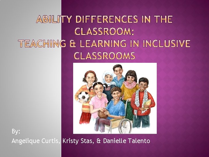 ABILITY DIFFERENCES IN THE CLASSROOM: By: Angelique Curtis, Kristy Stas, & Danielle Talento 