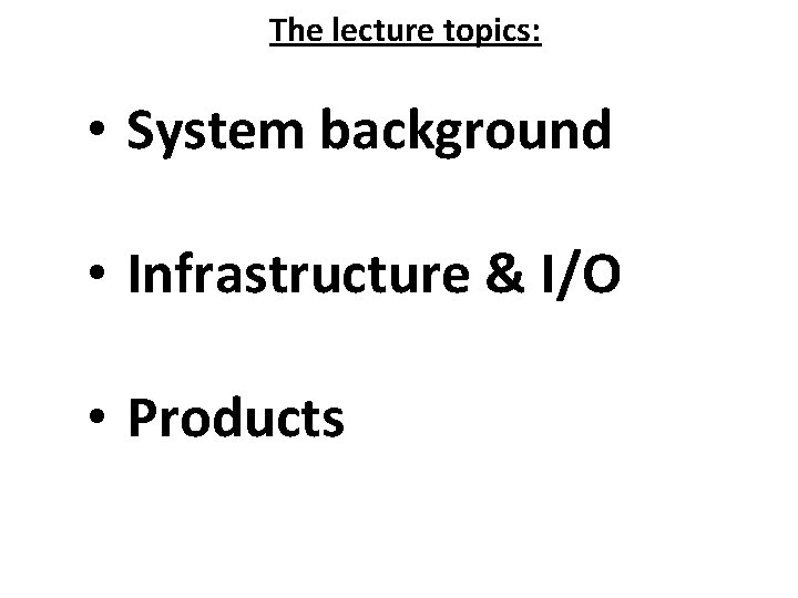 The lecture topics: • System background • Infrastructure & I/O • Products 