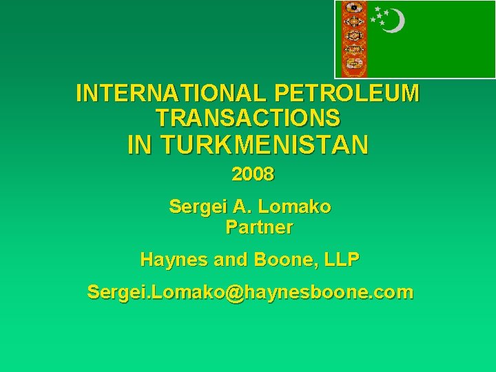 INTERNATIONAL PETROLEUM TRANSACTIONS IN TURKMENISTAN 2008 Sergei A. Lomako Partner Haynes and Boone, LLP