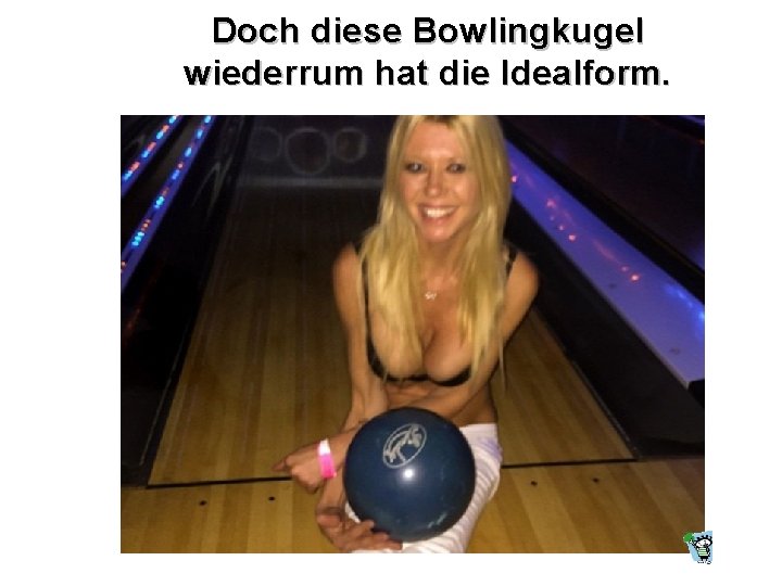 Doch diese Bowlingkugel wiederrum hat die Idealform. 