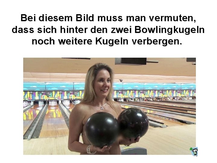 Bei diesem Bild muss man vermuten, dass sich hinter den zwei Bowlingkugeln noch weitere