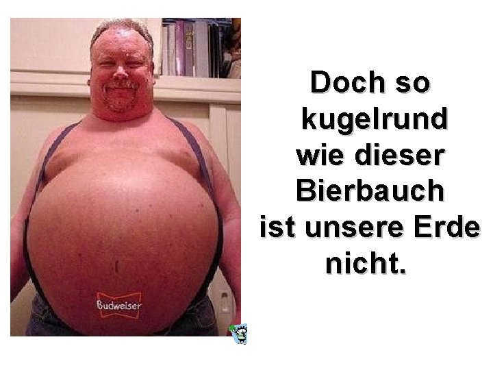 Doch so kugelrund wie dieser Bierbauch ist unsere Erde nicht. 