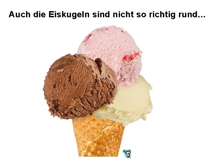 Auch die Eiskugeln sind nicht so richtig rund… 