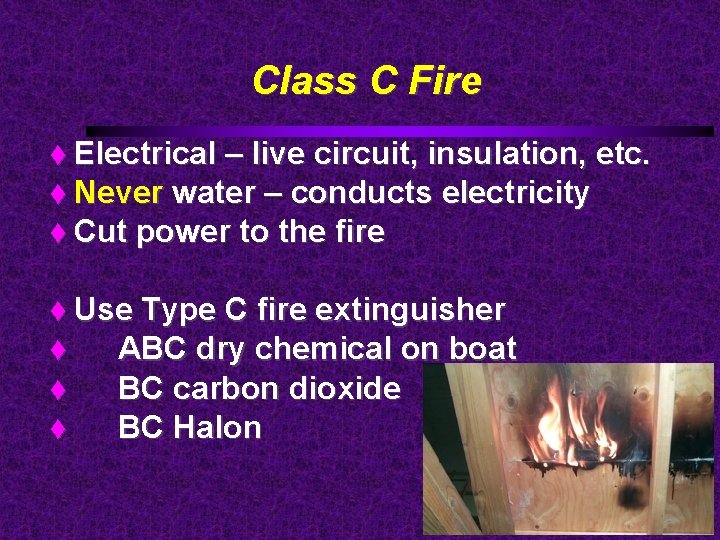 Class C Fire Electrical – live circuit, insulation, etc. Never water – conducts electricity