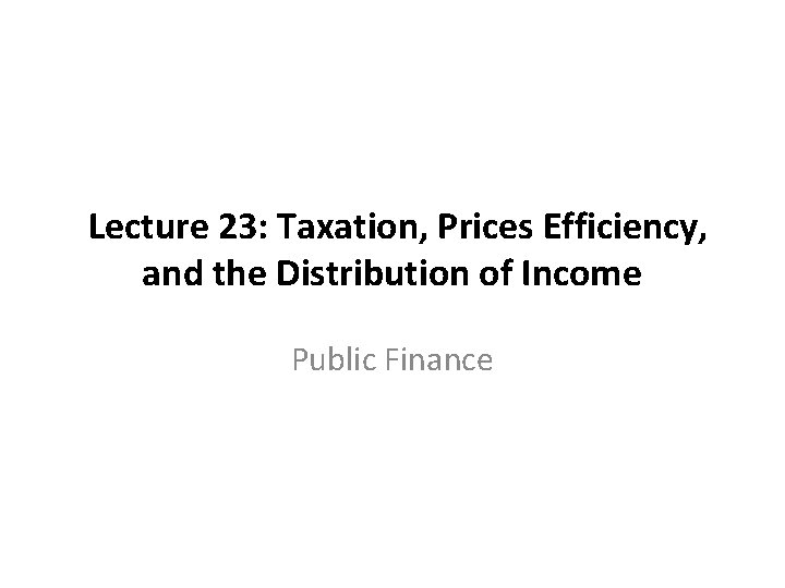 Lecture 23: Taxation, Prices Efficiency, and the Distribution of Income Public Finance 