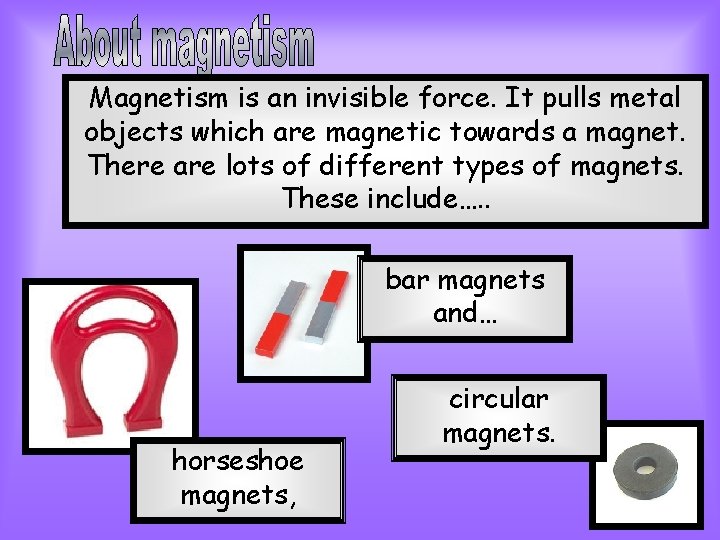 Magnetism is an invisible force. It pulls metal objects which are magnetic towards a