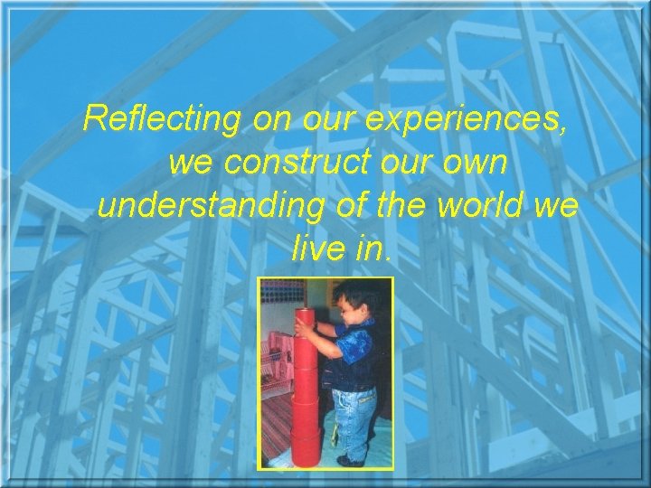 Reflecting on our experiences, we construct our own understanding of the world we live