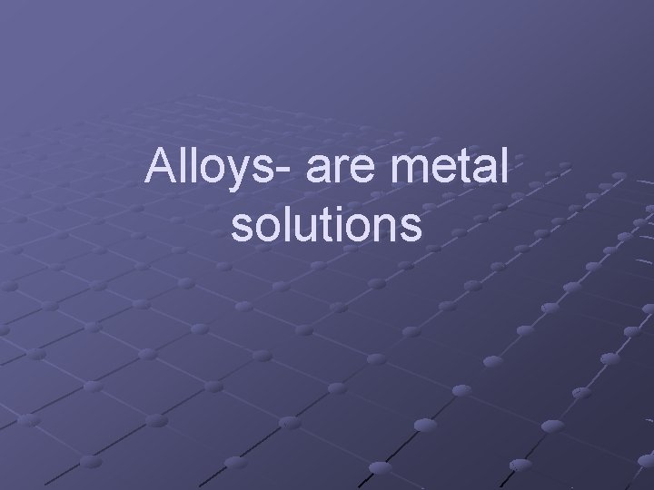 Alloys- are metal solutions 