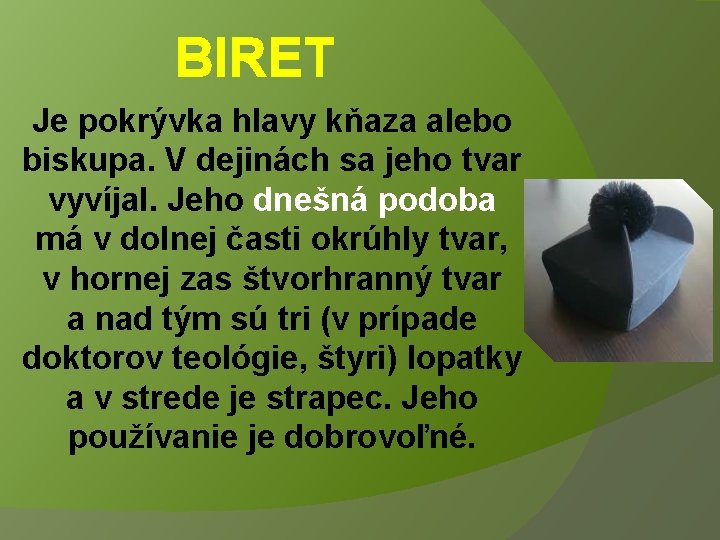 BIRET Je pokrývka hlavy kňaza alebo biskupa. V dejinách sa jeho tvar vyvíjal. Jeho