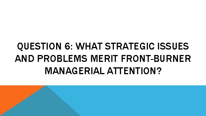 QUESTION 6: WHAT STRATEGIC ISSUES AND PROBLEMS MERIT FRONT-BURNER MANAGERIAL ATTENTION? 