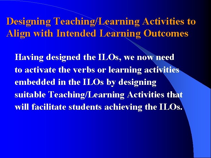 Designing Teaching/Learning Activities to Align with Intended Learning Outcomes Having designed the ILOs, we