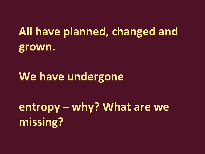 All have planned, changed and grown. We have undergone entropy – why? What are
