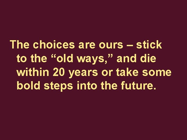 The choices are ours – stick to the “old ways, ” and die within