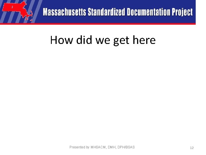 How did we get here Presented by MHSACM, DMH, DPH/BSAS 12 