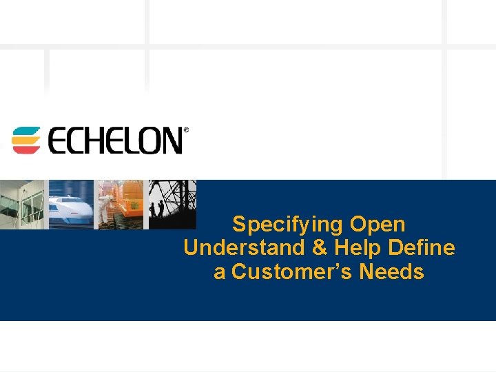 Specifying Open Understand & Help Define a Customer’s Needs © 2003 Echelon 