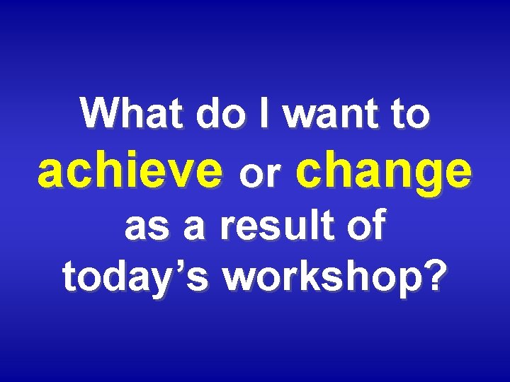 What do I want to achieve or change as a result of today’s workshop?