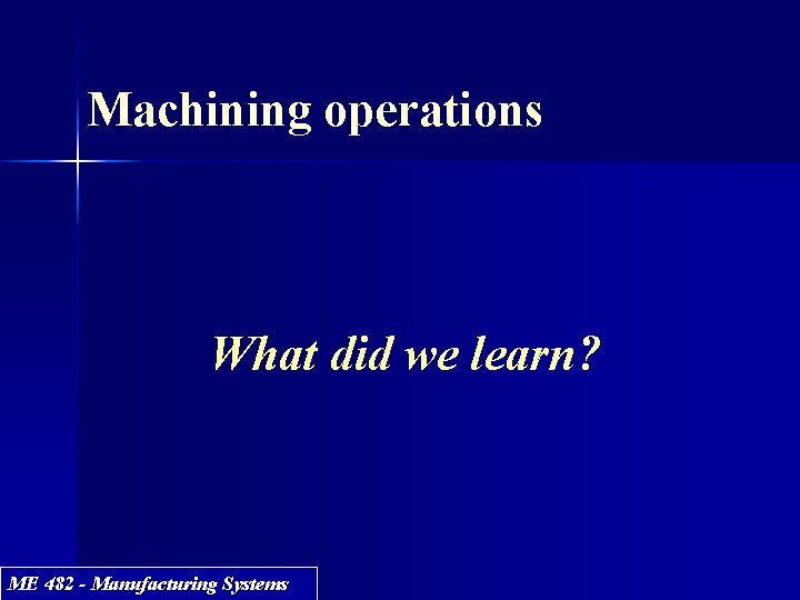 Machining operations What did we learn? ME 482 - Manufacturing Systems 