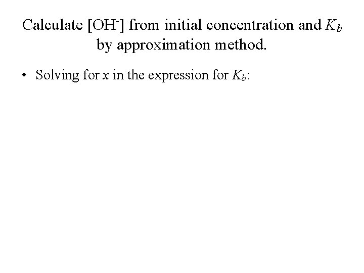 Calculate [OH-] from initial concentration and Kb by approximation method. • Solving for x