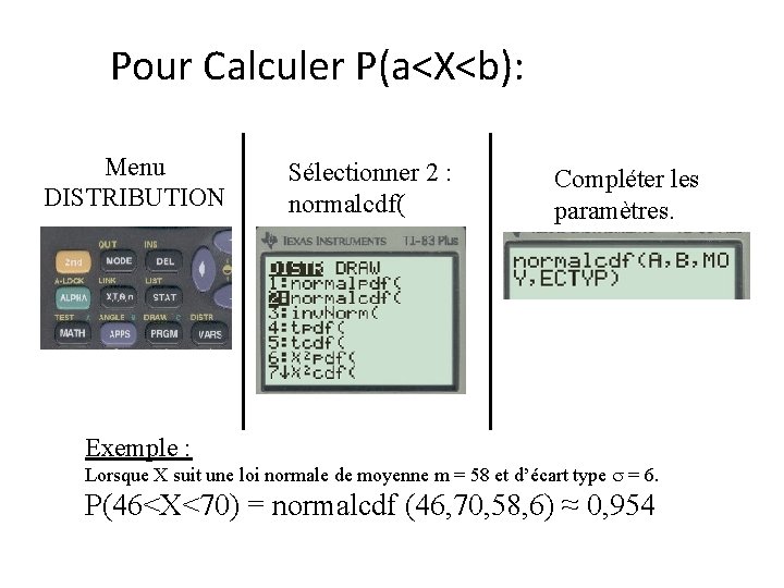 Pour Calculer P(a<X<b): Menu DISTRIBUTION Sélectionner 2 : normalcdf( Compléter les paramètres. Exemple :