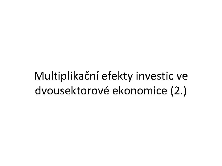 Multiplikační efekty investic ve dvousektorové ekonomice (2. ) 