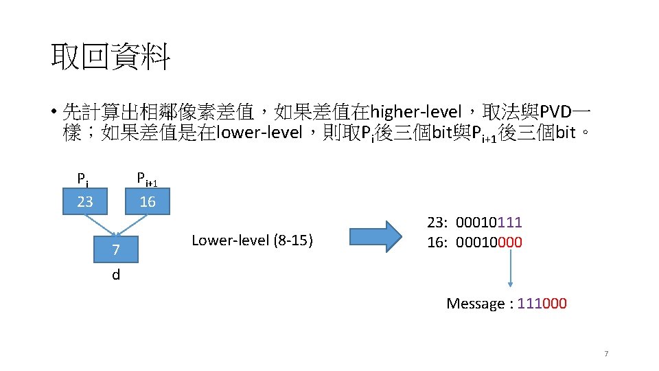 取回資料 • 先計算出相鄰像素差值，如果差值在higher-level，取法與PVD一 樣；如果差值是在lower-level，則取Pi後三個bit與Pi+1後三個bit。 Pi+1 16 Pi 23 7 Lower-level (8 -15) 23: 00010111