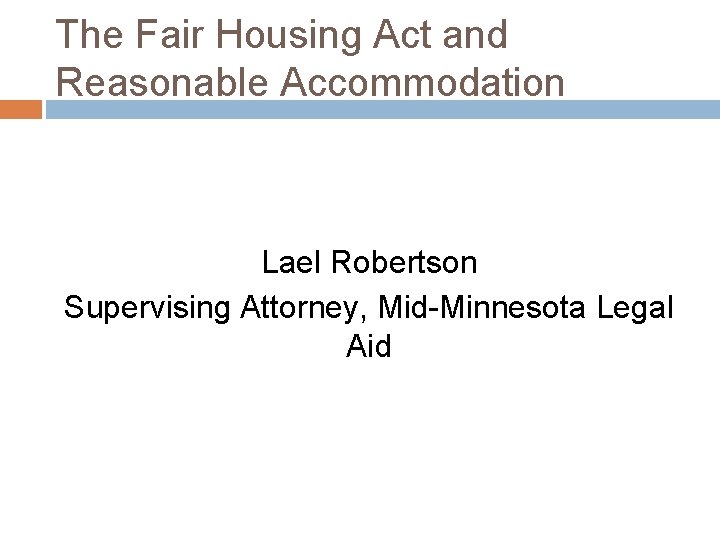 The Fair Housing Act and Reasonable Accommodation Lael Robertson Supervising Attorney, Mid-Minnesota Legal Aid