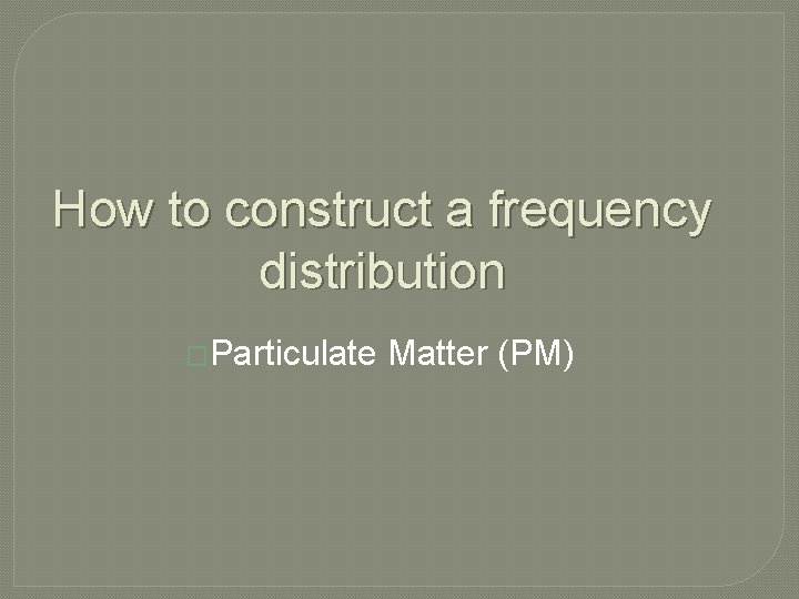 How to construct a frequency distribution �Particulate Matter (PM) 