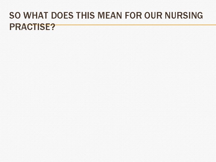 SO WHAT DOES THIS MEAN FOR OUR NURSING PRACTISE? 