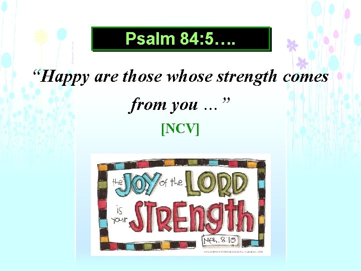 Psalm 84: 5…. “Happy are those whose strength comes from you …” [NCV] 