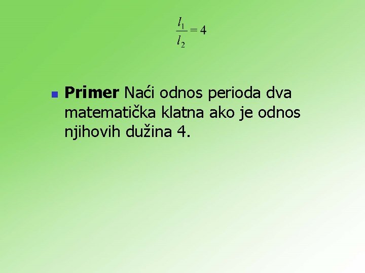 n Primer Naći odnos perioda dva matematička klatna ako je odnos njihovih dužina 4.