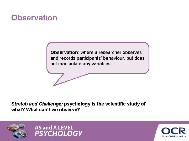 Observation: where a researcher observes and records participants’ behaviour, but does not manipulate any Observation: where a researcher observes and records participants’ behaviour, but does not manipulate any